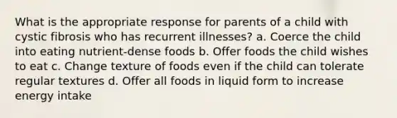 What is the appropriate response for parents of a child with cystic fibrosis who has recurrent illnesses? a. Coerce the child into eating nutrient-dense foods b. Offer foods the child wishes to eat c. Change texture of foods even if the child can tolerate regular textures d. Offer all foods in liquid form to increase energy intake