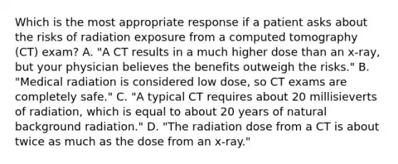 Which is the most appropriate response if a patient asks about the risks of radiation exposure from a computed tomography (CT) exam? A. "A CT results in a much higher dose than an x-ray, but your physician believes the benefits outweigh the risks." B. "Medical radiation is considered low dose, so CT exams are completely safe." C. "A typical CT requires about 20 millisieverts of radiation, which is equal to about 20 years of natural background radiation." D. "The radiation dose from a CT is about twice as much as the dose from an x-ray."