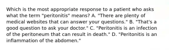 Which is the most appropriate response to a patient who asks what the term "peritonitis" means? A. "There are plenty of medical websites that can answer your questions." B. "That's a good question to ask your doctor." C. "Peritonitis is an infection of the peritoneum that can result in death." D. "Peritonitis is an inflammation of the abdomen."