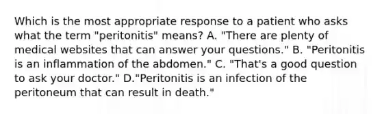 Which is the most appropriate response to a patient who asks what the term "peritonitis" means? A. "There are plenty of medical websites that can answer your questions." B. "Peritonitis is an inflammation of the abdomen." C. "That's a good question to ask your doctor." D."Peritonitis is an infection of the peritoneum that can result in death."