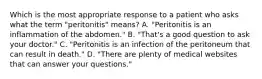 Which is the most appropriate response to a patient who asks what the term "peritonitis" means? A. "Peritonitis is an inflammation of the abdomen." B. "That's a good question to ask your doctor." C. "Peritonitis is an infection of the peritoneum that can result in death." D. "There are plenty of medical websites that can answer your questions."