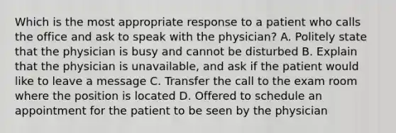 Which is the most appropriate response to a patient who calls the office and ask to speak with the physician? A. Politely state that the physician is busy and cannot be disturbed B. Explain that the physician is unavailable, and ask if the patient would like to leave a message C. Transfer the call to the exam room where the position is located D. Offered to schedule an appointment for the patient to be seen by the physician