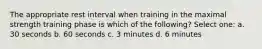 The appropriate rest interval when training in the maximal strength training phase is which of the following? Select one: a. 30 seconds b. 60 seconds c. 3 minutes d. 6 minutes