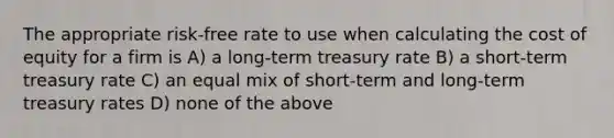 The appropriate risk-free rate to use when calculating the cost of equity for a firm is A) a long-term treasury rate B) a short-term treasury rate C) an equal mix of short-term and long-term treasury rates D) none of the above