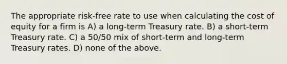 The appropriate risk-free rate to use when calculating the cost of equity for a firm is A) a long-term Treasury rate. B) a short-term Treasury rate. C) a 50/50 mix of short-term and long-term Treasury rates. D) none of the above.