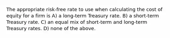 The appropriate risk-free rate to use when calculating the cost of equity for a firm is A) a long-term Treasury rate. B) a short-term Treasury rate. C) an equal mix of short-term and long-term Treasury rates. D) none of the above.