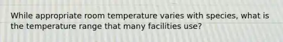 While appropriate room temperature varies with species, what is the temperature range that many facilities use?