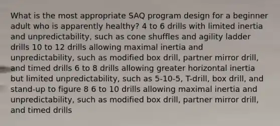 What is the most appropriate SAQ program design for a beginner adult who is apparently healthy? 4 to 6 drills with limited inertia and unpredictability, such as cone shuffles and agility ladder drills 10 to 12 drills allowing maximal inertia and unpredictability, such as modified box drill, partner mirror drill, and timed drills 6 to 8 drills allowing greater horizontal inertia but limited unpredictability, such as 5-10-5, T-drill, box drill, and stand-up to figure 8 6 to 10 drills allowing maximal inertia and unpredictability, such as modified box drill, partner mirror drill, and timed drills