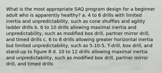 What is the most appropriate SAQ program design for a beginner adult who is apparently healthy? a. 4 to 6 drills with limited inertia and unpredictability, such as cone shuffles and agility ladder drills b. 6 to 10 drills allowing maximal inertia and unpredictability, such as modified box drill, partner mirror drill, and timed drills c. 6 to 8 drills allowing greater horizontal inertia but limited unpredictability, such as 5-10-5, T-drill, box drill, and stand-up to figure 8 d. 10 to 12 drills allowing maximal inertia and unpredictability, such as modified box drill, partner mirror drill, and timed drills