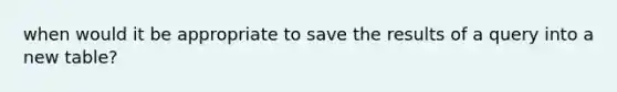 when would it be appropriate to save the results of a query into a new table?