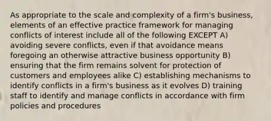 As appropriate to the scale and complexity of a firm's business, elements of an effective practice framework for managing conflicts of interest include all of the following EXCEPT A) avoiding severe conflicts, even if that avoidance means foregoing an otherwise attractive business opportunity B) ensuring that the firm remains solvent for protection of customers and employees alike C) establishing mechanisms to identify conflicts in a firm's business as it evolves D) training staff to identify and manage conflicts in accordance with firm policies and procedures