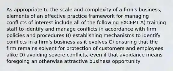 As appropriate to the scale and complexity of a firm's business, elements of an effective practice framework for managing conflicts of interest include all of the following EXCEPT A) training staff to identify and manage conflicts in accordance with firm policies and procedures B) establishing mechanisms to identify conflicts in a firm's business as it evolves C) ensuring that the firm remains solvent for protection of customers and employees alike D) avoiding severe conflicts, even if that avoidance means foregoing an otherwise attractive business opportunity