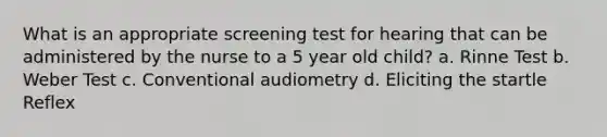 What is an appropriate screening test for hearing that can be administered by the nurse to a 5 year old child? a. Rinne Test b. Weber Test c. Conventional audiometry d. Eliciting the startle Reflex