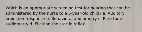 Which is an appropriate screening test for hearing that can be administered by the nurse to a 5-year-old child? a. Auditory brainstem response b. Behavioral audiometry c. Pure tone audiometry d. Eliciting the startle reflex