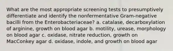 What are the most appropriate screening tests to presumptively differentiate and identify the nonfermentative Gram-negative bacilli from the Enterobacteriaceae? a. catalase, decarboxylation of arginine, growth on blood agar b. motility, urease, morphology on blood agar c. oxidase, nitrate reduction, growth on MacConkey agar d. oxidase, indole, and growth on blood agar