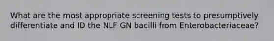 What are the most appropriate screening tests to presumptively differentiate and ID the NLF GN bacilli from Enterobacteriaceae?