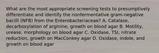 What are the most appropriate screening tests to presumptively differentiate and identify the nonfermentative gram-negative bacilli (NFB) from the Enterobacteriaceae? A. Catalase, decarboxylation of arginine, growth on blood agar B. Motility, urease, morphology on blood agar C. Oxidase, TSI, nitrate reduction, growth on MacConkey agar D. Oxidase, indole, and growth on blood agar