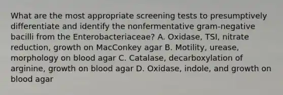 What are the most appropriate screening tests to presumptively differentiate and identify the nonfermentative gram-negative bacilli from the Enterobacteriaceae? A. Oxidase, TSI, nitrate reduction, growth on MacConkey agar B. Motility, urease, morphology on blood agar C. Catalase, decarboxylation of arginine, growth on blood agar D. Oxidase, indole, and growth on blood agar