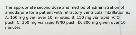 The appropriate second dose and method of administration of amiodarone for a patient with refractory ventricular fibrillation is: A: 150 mg given over 10 minutes. B: 150 mg via rapid IV/IO push. C: 300 mg via rapid IV/IO push. D: 300 mg given over 10 minutes.