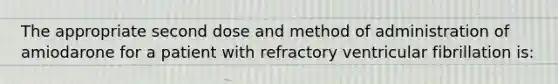 The appropriate second dose and method of administration of amiodarone for a patient with refractory ventricular fibrillation is: