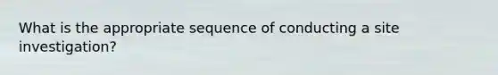 What is the appropriate sequence of conducting a site investigation?