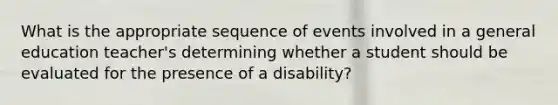 What is the appropriate sequence of events involved in a general education teacher's determining whether a student should be evaluated for the presence of a disability?