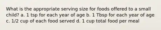 What is the appropriate serving size for foods offered to a small child? a. 1 tsp for each year of age b. 1 Tbsp for each year of age c. 1/2 cup of each food served d. 1 cup total food per meal