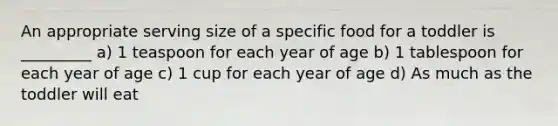 An appropriate serving size of a specific food for a toddler is _________ a) 1 teaspoon for each year of age b) 1 tablespoon for each year of age c) 1 cup for each year of age d) As much as the toddler will eat