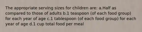 The appropriate serving sizes for children are: a.Half as compared to those of adults b.1 teaspoon (of each food group) for each year of age c.1 tablespoon (of each food group) for each year of age d.1 cup total food per meal