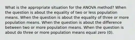 What is the appropriate situation for the ANOVA method? When the question is about the equality of two or less population means. When the question is about the equality of three or more population means. When the question is about the difference between two or more population means. When the question is about do three or more population means equal zero (0).