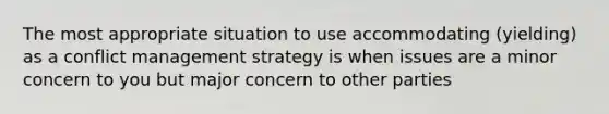 The most appropriate situation to use accommodating (yielding) as a conflict management strategy is when issues are a minor concern to you but major concern to other parties