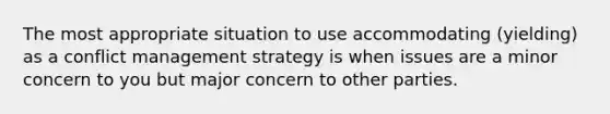 The most appropriate situation to use accommodating (yielding) as a conflict management strategy is when issues are a minor concern to you but major concern to other parties.