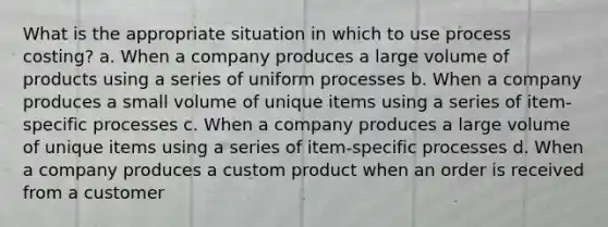 What is the appropriate situation in which to use process costing? a. When a company produces a large volume of products using a series of uniform processes b. When a company produces a small volume of unique items using a series of item-specific processes c. When a company produces a large volume of unique items using a series of item-specific processes d. When a company produces a custom product when an order is received from a customer