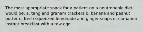 The most appropriate snack for a patient on a neutropenic diet would be: a. tang and graham crackers b. banana and peanut butter c. fresh squeezed lemonade and ginger snaps d. carnation instant breakfast with a raw egg