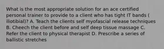 What is the most appropriate solution for an ace certified personal trainer to provide to a client who has tight IT bands ( iliotibial)? A. Teach the clients self myofascial release techniques B. Cheech the client before and self deep tissue massage C. Refer the client to physical therapist D. Prescribe a series of ballistic stretches