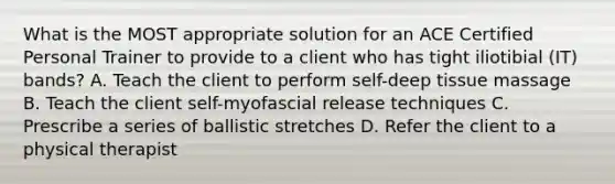 What is the MOST appropriate solution for an ACE Certified Personal Trainer to provide to a client who has tight iliotibial (IT) bands? A. Teach the client to perform self-deep tissue massage B. Teach the client self-myofascial release techniques C. Prescribe a series of ballistic stretches D. Refer the client to a physical therapist