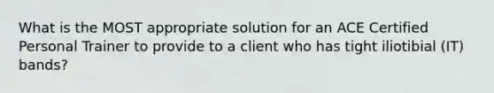 What is the MOST appropriate solution for an ACE Certified Personal Trainer to provide to a client who has tight iliotibial (IT) bands?