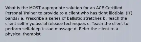 What is the MOST appropriate solution for an ACE Certified Personal Trainer to provide to a client who has tight iliotibial (IT) bands? a. Prescribe a series of ballistic stretches b. Teach the client self-myofascial release techniques c. Teach the client to perform self-deep tissue massage d. Refer the client to a physical therapist