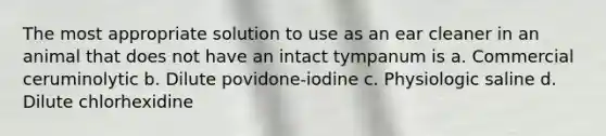 The most appropriate solution to use as an ear cleaner in an animal that does not have an intact tympanum is a. Commercial ceruminolytic b. Dilute povidone-iodine c. Physiologic saline d. Dilute chlorhexidine