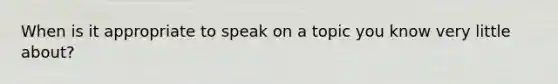 When is it appropriate to speak on a topic you know very little about?