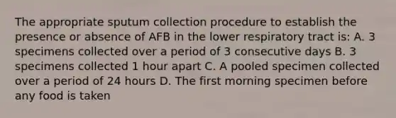 The appropriate sputum collection procedure to establish the presence or absence of AFB in the lower respiratory tract is: A. 3 specimens collected over a period of 3 consecutive days B. 3 specimens collected 1 hour apart C. A pooled specimen collected over a period of 24 hours D. The first morning specimen before any food is taken