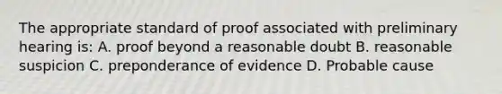 The appropriate standard of proof associated with preliminary hearing is: A. proof beyond a reasonable doubt B. reasonable suspicion C. preponderance of evidence D. Probable cause