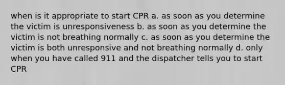 when is it appropriate to start CPR a. as soon as you determine the victim is unresponsiveness b. as soon as you determine the victim is not breathing normally c. as soon as you determine the victim is both unresponsive and not breathing normally d. only when you have called 911 and the dispatcher tells you to start CPR