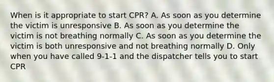 When is it appropriate to start CPR? A. As soon as you determine the victim is unresponsive B. As soon as you determine the victim is not breathing normally C. As soon as you determine the victim is both unresponsive and not breathing normally D. Only when you have called 9-1-1 and the dispatcher tells you to start CPR