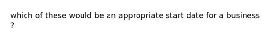 which of these would be an appropriate start date for a business ?