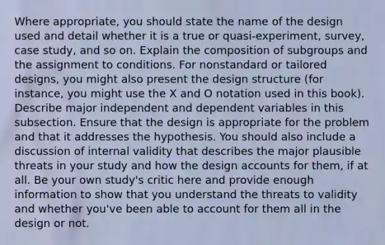 Where appropriate, you should state the name of the design used and detail whether it is a true or quasi-experiment, survey, case study, and so on. Explain the composition of subgroups and the assignment to conditions. For nonstandard or tailored designs, you might also present the design structure (for instance, you might use the X and O notation used in this book). Describe major independent and dependent variables in this subsection. Ensure that the design is appropriate for the problem and that it addresses the hypothesis. You should also include a discussion of internal validity that describes the major plausible threats in your study and how the design accounts for them, if at all. Be your own study's critic here and provide enough information to show that you understand the threats to validity and whether you've been able to account for them all in the design or not.