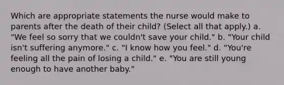 Which are appropriate statements the nurse would make to parents after the death of their child? (Select all that apply.) a. "We feel so sorry that we couldn't save your child." b. "Your child isn't suffering anymore." c. "I know how you feel." d. "You're feeling all the pain of losing a child." e. "You are still young enough to have another baby."