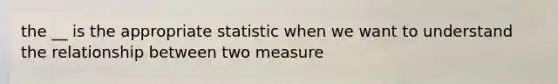 the __ is the appropriate statistic when we want to understand the relationship between two measure