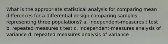 What is the appropriate statistical analysis for comparing mean differences for a differential design comparing samples representing three populations? a. independent-measures t test b. repeated-measures t test c. independent-measures analysis of variance d. repeated-measures analysis of variance