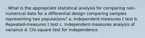 . What is the appropriate statistical analysis for comparing non-numerical data for a differential design comparing samples representing two populations? a. Independent-measures t test b. Repeated-measures t test c. Independent-measures analysis of variance d. Chi-square test for independence